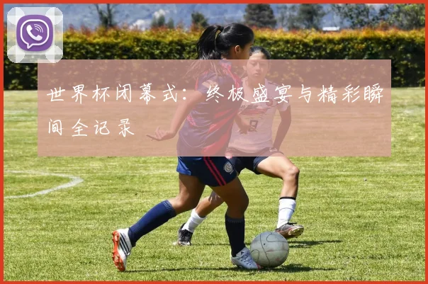 世界杯闭幕式：终极盛宴与精彩瞬间全记录