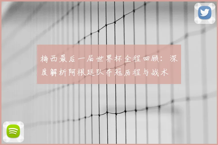 梅西最后一届世界杯全程回顾：深度解析阿根廷队夺冠历程与战术