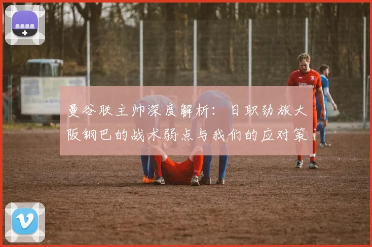 曼谷联主帅深度解析：日职劲旅大阪钢巴的战术弱点与我们的应对策略