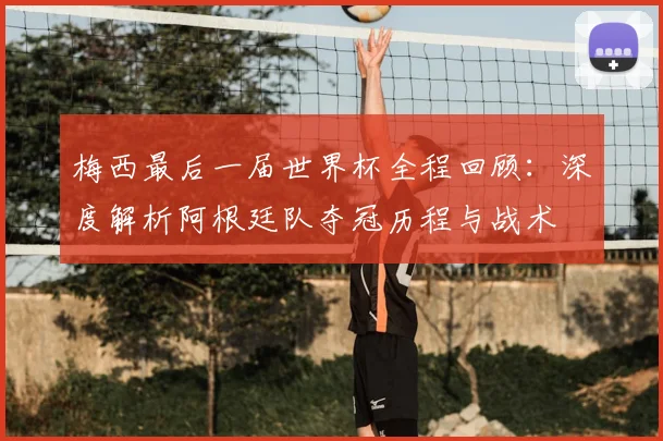 梅西最后一届世界杯全程回顾:深度解析阿根廷队夺冠历程与战术