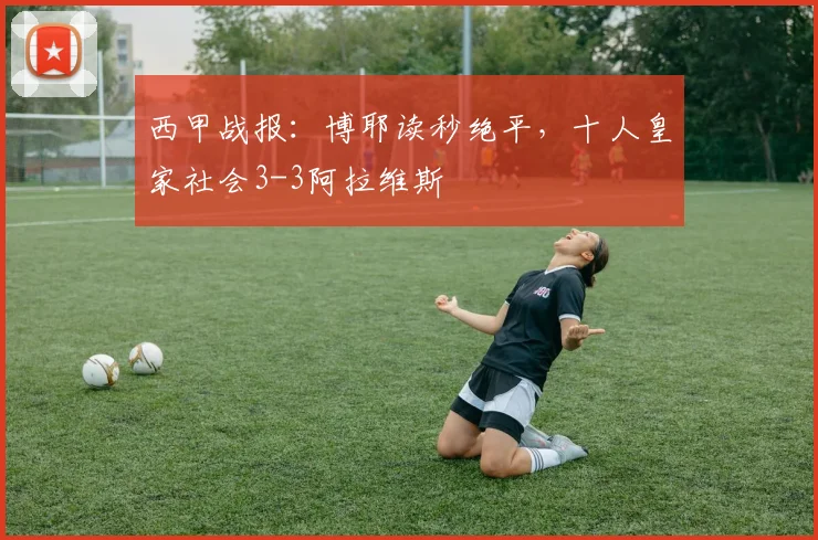 西甲战报：博耶读秒绝平，十人皇家社会3-3阿拉维斯